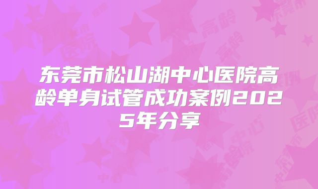东莞市松山湖中心医院高龄单身试管成功案例2025年分享