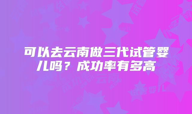可以去云南做三代试管婴儿吗？成功率有多高