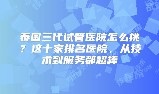 泰国三代试管医院怎么挑?这十家排名医院,从技术到服务都超棒