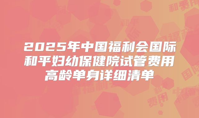 2025年中国福利会国际和平妇幼保健院试管费用高龄单身详细清单
