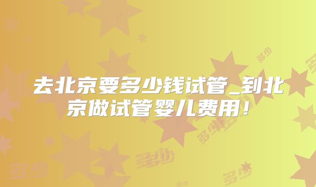 去北京要多少钱试管_到北京做试管婴儿费用!