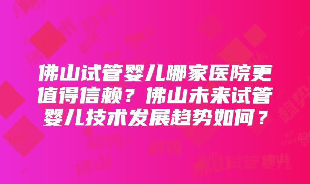 佛山试管婴儿哪家医院更值得信赖?佛山未来试管婴儿技术发展趋势如何?