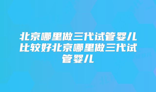北京哪里做三代试管婴儿比较好北京哪里做三代试管婴儿