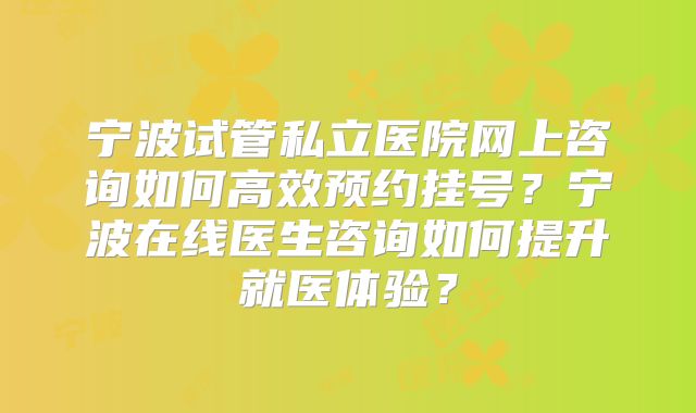 宁波试管私立医院网上咨询如何高效预约挂号？宁波在线医生咨询如何提升就医体验？