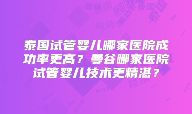 泰国试管婴儿哪家医院成功率更高?曼谷哪家医院试管婴儿技术更精湛?