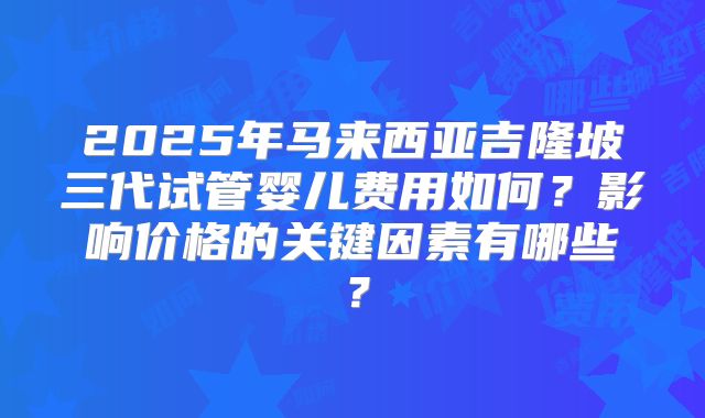2025年马来西亚吉隆坡三代试管婴儿费用如何?影响价格的关键因素有哪些?