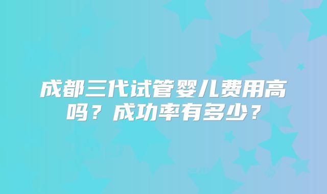 成都三代试管婴儿费用高吗？成功率有多少？