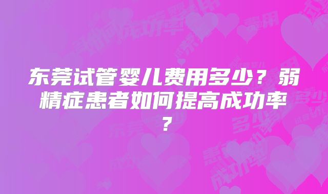 东莞试管婴儿费用多少？弱精症患者如何提高成功率？