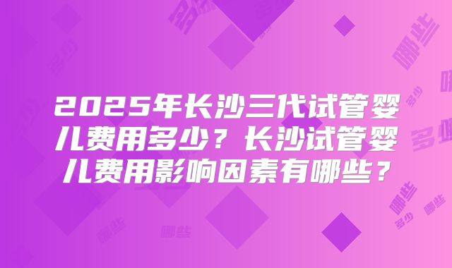 2025年长沙三代试管婴儿费用多少？长沙试管婴儿费用影响因素有哪些？
