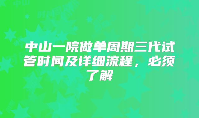 中山一院做单周期三代试管时间及详细流程,必须了解