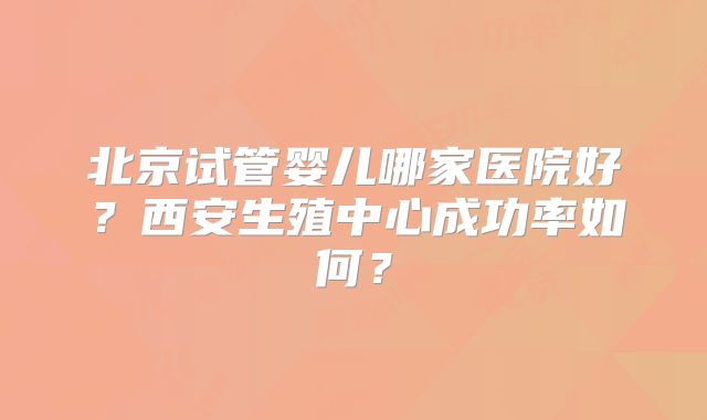 北京试管婴儿哪家医院好？西安生殖中心成功率如何？