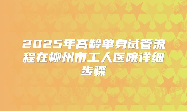 2025年高龄单身试管流程在柳州市工人医院详细步骤