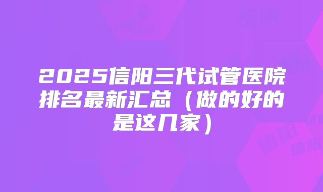 2025信阳三代试管医院排名最新汇总(做的好的是这几家)