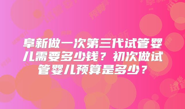 阜新做一次第三代试管婴儿需要多少钱?初次做试管婴儿预算是多少?