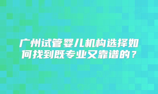 广州试管婴儿机构选择如何找到既专业又靠谱的?