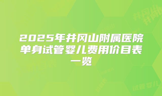2025年井冈山附属医院单身试管婴儿费用价目表一览