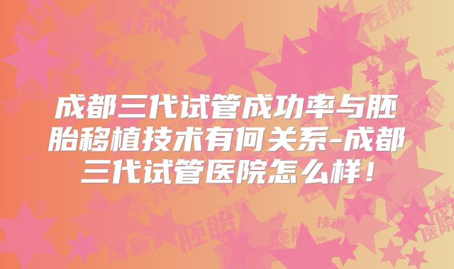 成都三代试管成功率与胚胎移植技术有何关系-成都三代试管医院怎么样!