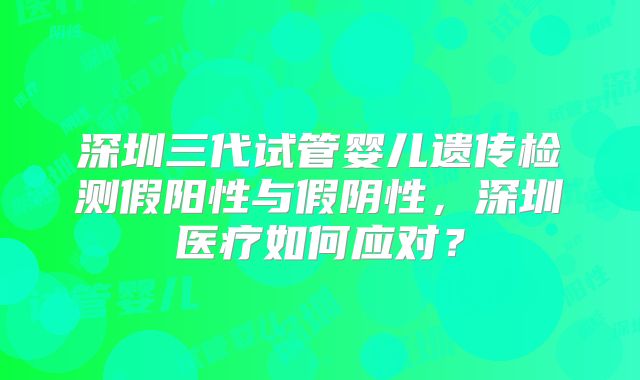 深圳三代试管婴儿遗传检测假阳性与假阴性,深圳医疗如何应对?