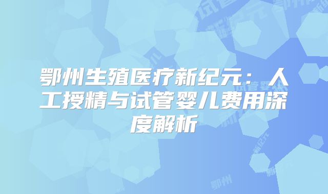 鄂州生殖医疗新纪元:人工授精与试管婴儿费用深度解析