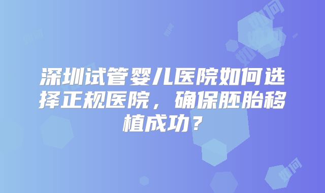 深圳试管婴儿医院如何选择正规医院,确保胚胎移植成功?