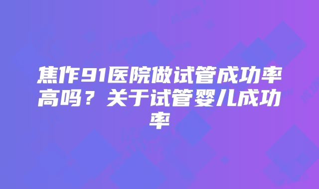 焦作91医院做试管成功率高吗？关于试管婴儿成功率