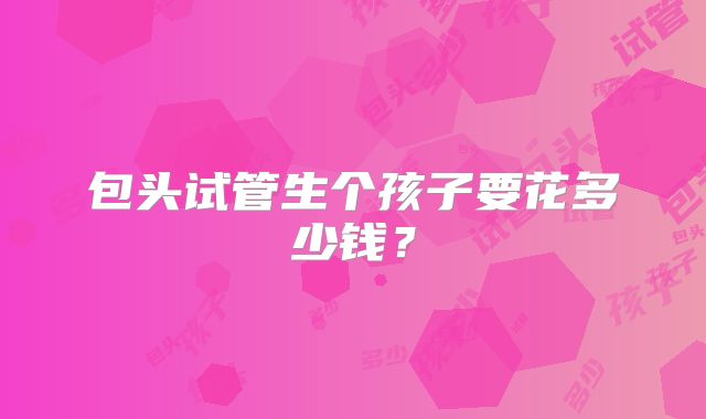 包头试管生个孩子要花多少钱?