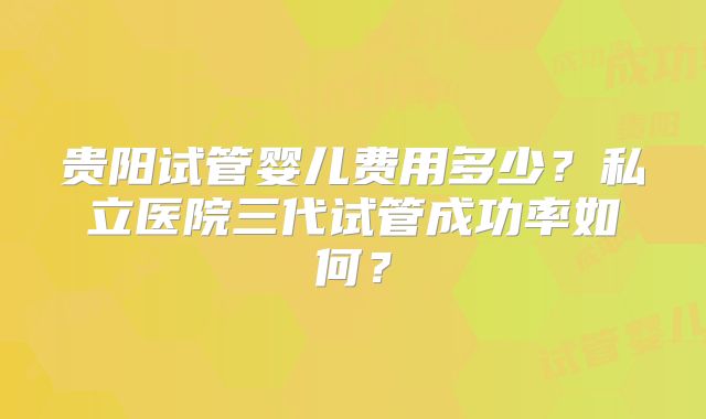 贵阳试管婴儿费用多少？私立医院三代试管成功率如何？