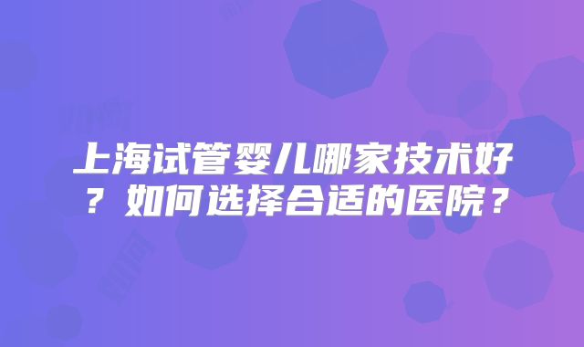 上海试管婴儿哪家技术好？如何选择合适的医院？