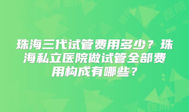 珠海三代试管费用多少?珠海私立医院做试管全部费用构成有哪些?