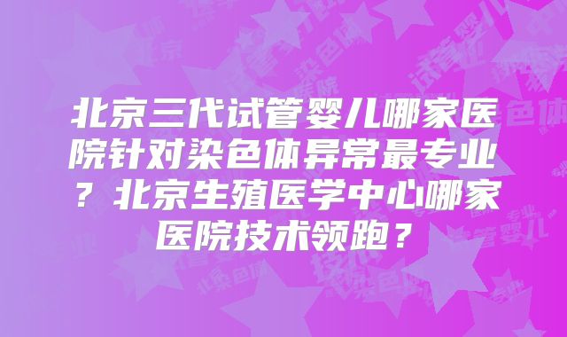 北京三代试管婴儿哪家医院针对染色体异常最专业?北京生殖医学中心哪家医院技术领跑?
