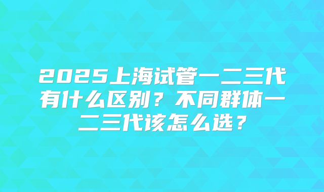 2025上海试管一二三代有什么区别?不同群体一二三代该怎么选?