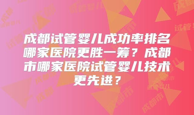 成都试管婴儿成功率排名哪家医院更胜一筹?成都市哪家医院试管婴儿技术更先进?