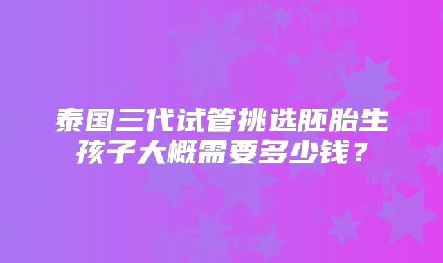 泰国三代试管挑选胚胎生孩子大概需要多少钱？