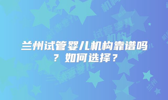 兰州试管婴儿机构靠谱吗?如何选择?