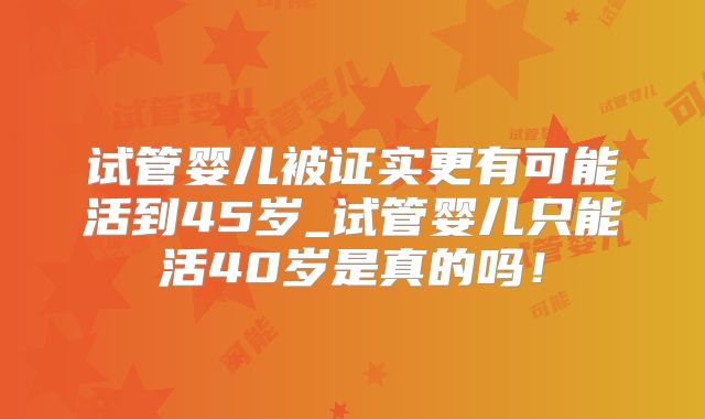 试管婴儿被证实更有可能活到45岁_试管婴儿只能活40岁是真的吗！