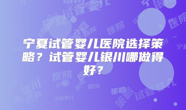宁夏试管婴儿医院选择策略?试管婴儿银川哪做得好?