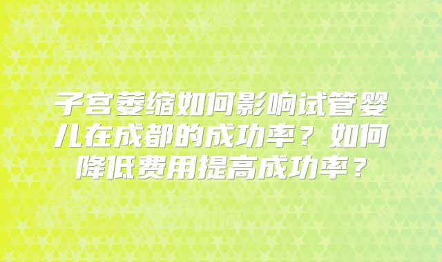 子宫萎缩如何影响试管婴儿在成都的成功率?如何降低费用提高成功率?