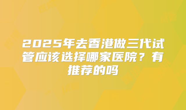 2025年去香港做三代试管应该选择哪家医院？有推荐的吗