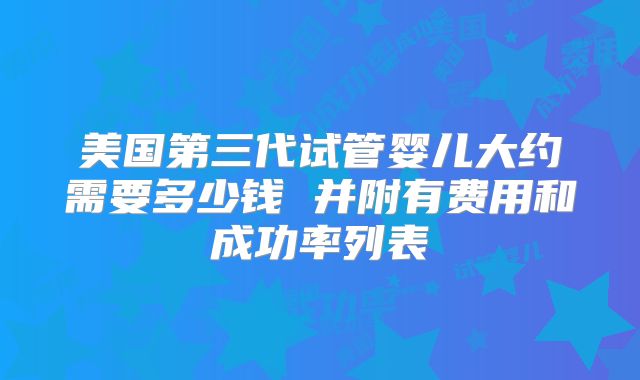 美国第三代试管婴儿大约需要多少钱 并附有费用和成功率列表