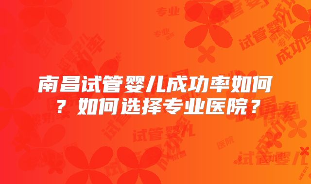 南昌试管婴儿成功率如何?如何选择专业医院?