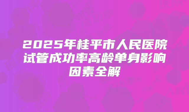 2025年桂平市人民医院试管成功率高龄单身影响因素全解