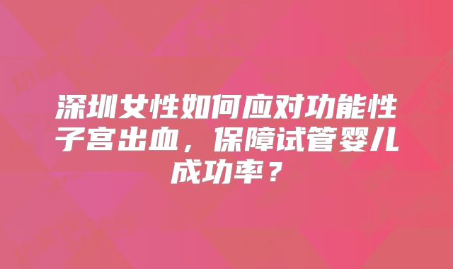 深圳女性如何应对功能性子宫出血,保障试管婴儿成功率?