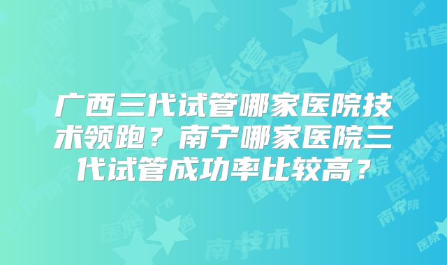 广西三代试管哪家医院技术领跑？南宁哪家医院三代试管成功率比较高？