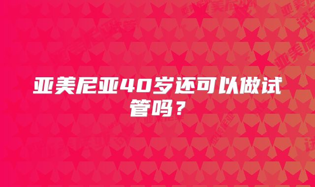 亚美尼亚40岁还可以做试管吗?