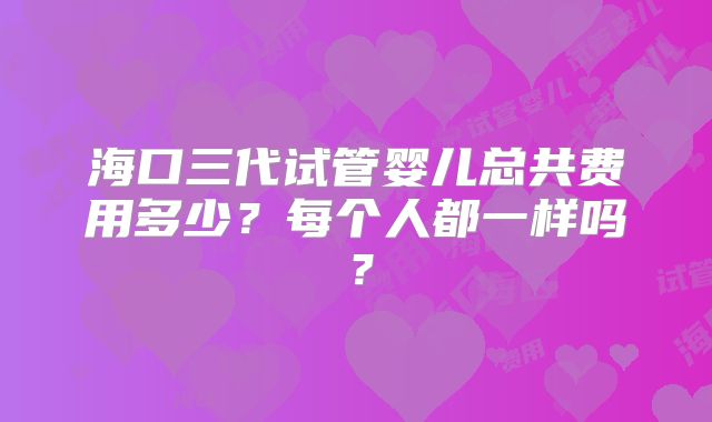 海口三代试管婴儿总共费用多少？每个人都一样吗？