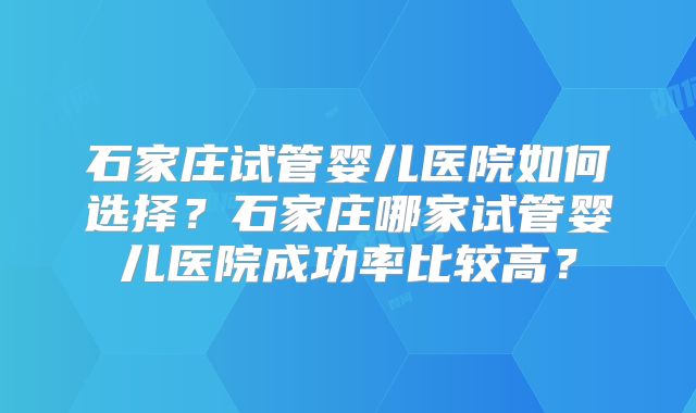 石家庄试管婴儿医院如何选择?石家庄哪家试管婴儿医院成功率比较高?