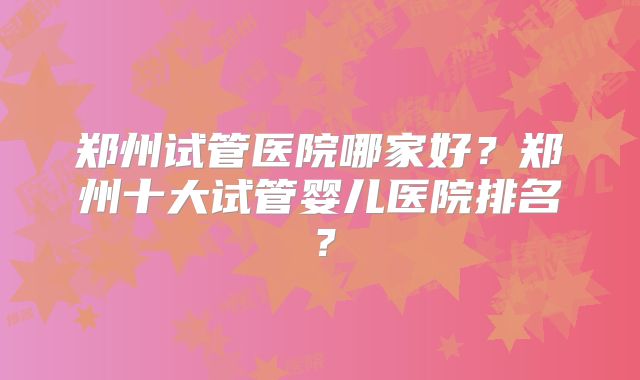 郑州试管医院哪家好?郑州十大试管婴儿医院排名?