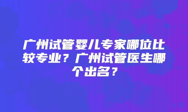 广州试管婴儿专家哪位比较专业?广州试管医生哪个出名?