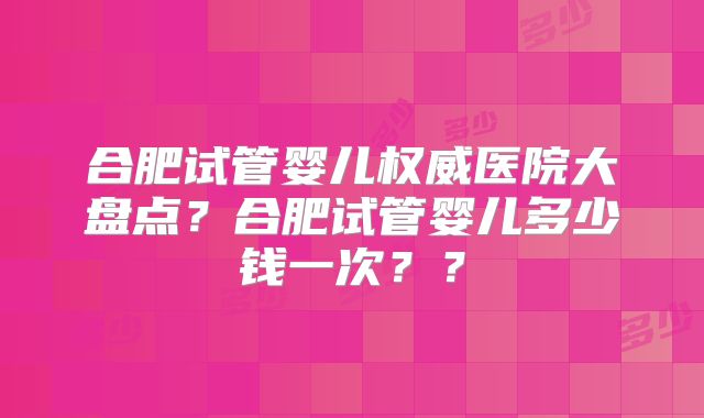 合肥试管婴儿权威医院大盘点？合肥试管婴儿多少钱一次？？
