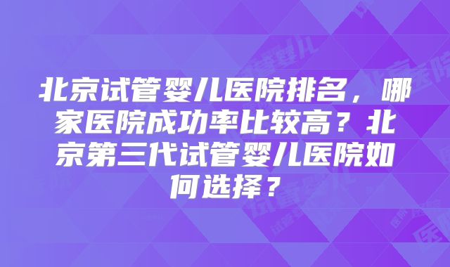 北京试管婴儿医院排名,哪家医院成功率比较高?北京第三代试管婴儿医院如何选择?